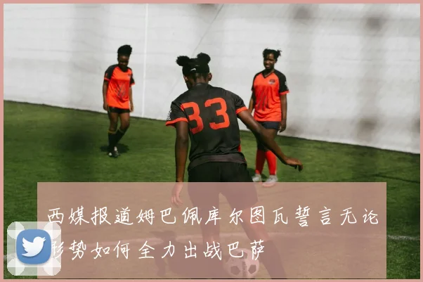 西媒报道姆巴佩库尔图瓦誓言无论形势如何全力出战巴萨