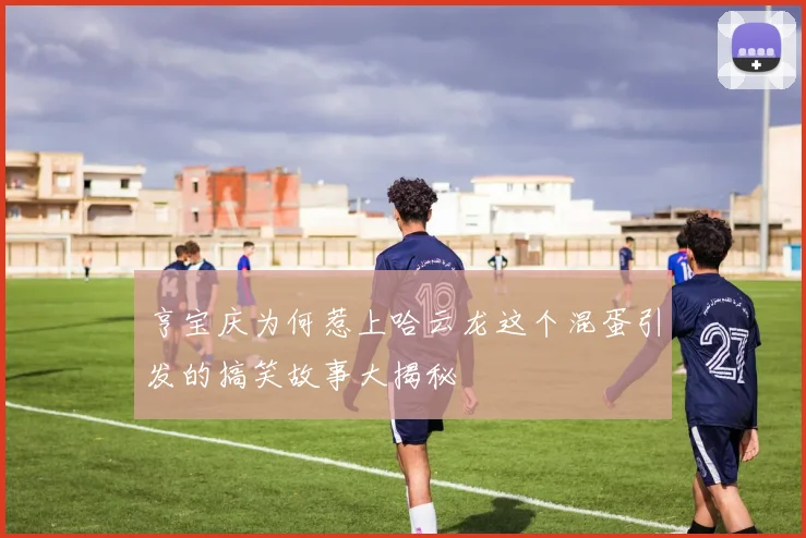 亨宝庆为何惹上哈云龙这个混蛋引发的搞笑故事大揭秘