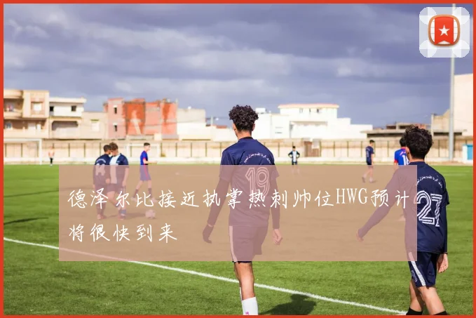 德泽尔比接近执掌热刺帅位HWG预计将很快到来