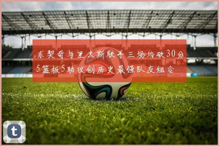 东契奇与里夫斯联手三场均砍30分5篮板5助攻创历史最强队友组合